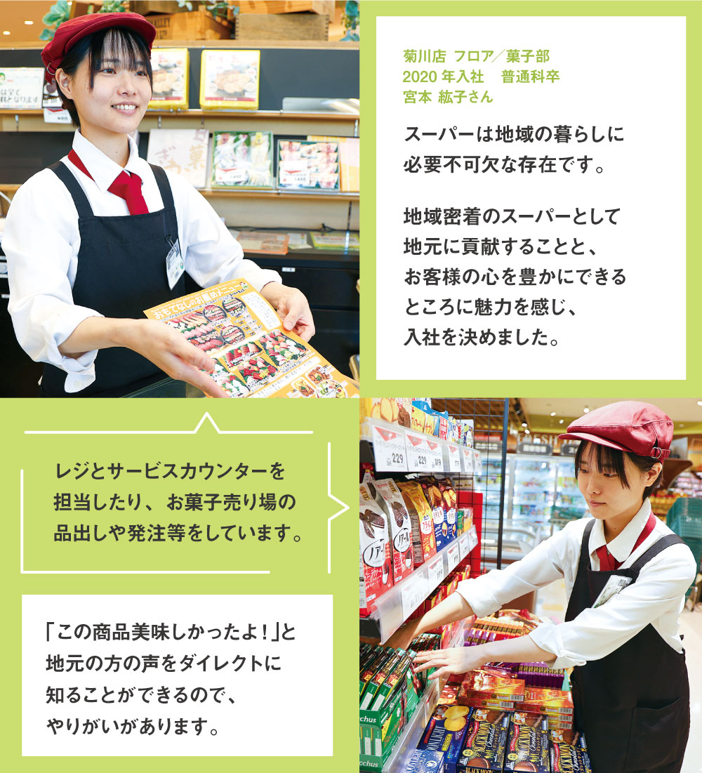 菊川店 フロア／菓子部 2020年入社　普通科卒 スーパーは地域の暮らしに必要不可欠な存在です。地域密着のスーパーとして地元に貢献することと、お客様の心を豊かにできるところに魅力を感じ、入社を決めました。レジとサービスカウンターを担当したり、お菓子売り場の品出しや発注等をしています。 「この商品美味しかったよ！｣と地元の方の声をダイレクトに知ることができるので、やりがいがあります。