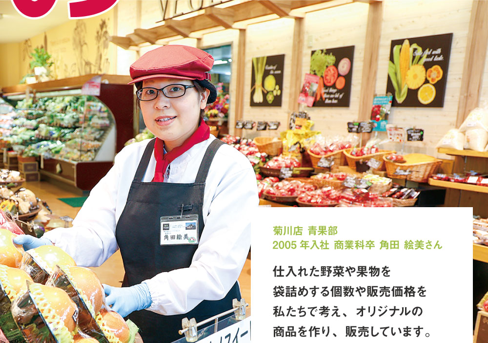 菊川店 青果部 2005年入社 商業科卒 仕入れた野菜や果物を袋詰めする個数や販売価格を私たちで考え、オリジナルの商品を作り、販売しています。